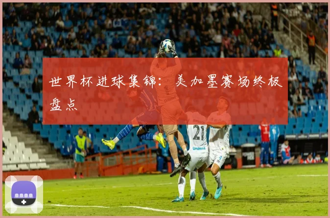 世界杯进球集锦：美加墨赛场终极盘点