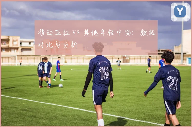 穆西亚拉 vs 其他年轻中场：数据对比与分析