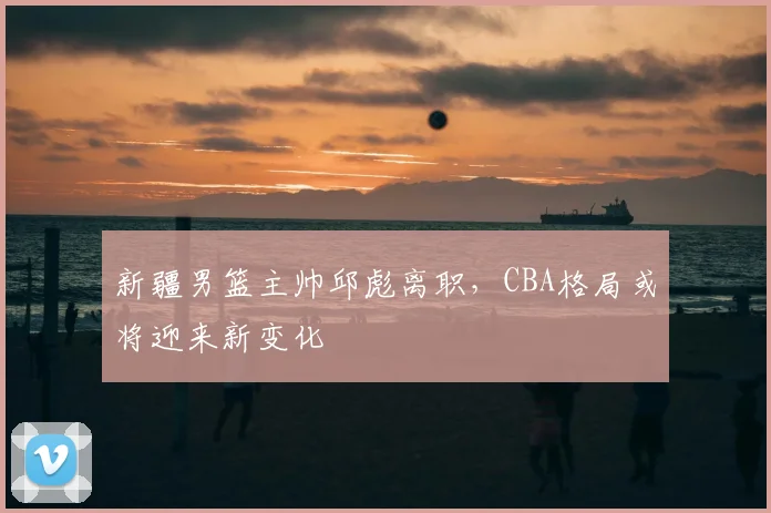 新疆男篮主帅邱彪离职，CBA格局或将迎来新变化