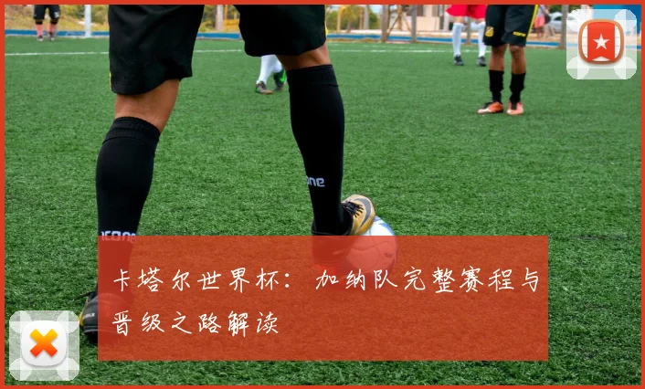 卡塔尔世界杯：加纳队完整赛程与晋级之路解读