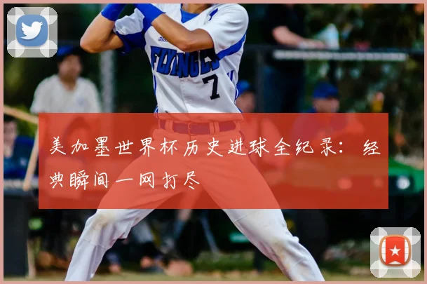 美加墨世界杯历史进球全纪录：经典瞬间一网打尽