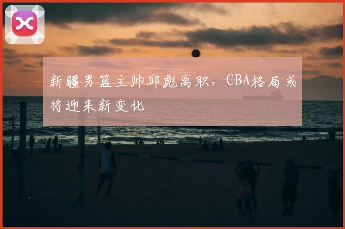 新疆男篮主帅邱彪离职，CBA格局或将迎来新变化